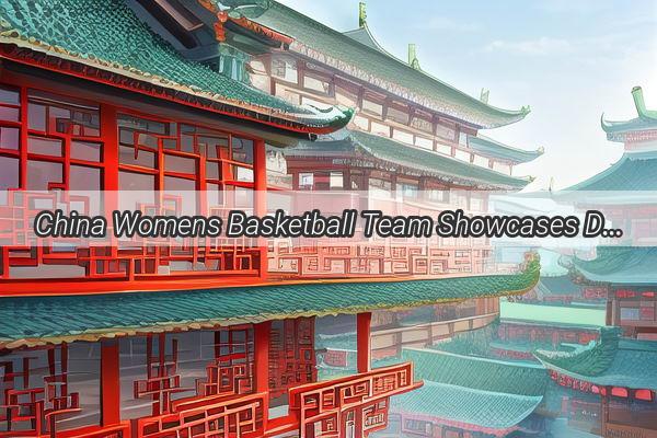 China Womens Basketball Team Showcases Dominance on the Road to World Cup Qualifying A Tale of Perseverance and Passion